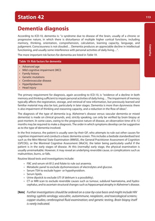 113
Psychiatry
Station 42
Dementia diagnosis
According to ICD-10, dementia is: “a syndrome due to disease of the brain, usually of a chronic or
progressive nature, in which there is disturbance of multiple higher cortical functions, including
memory, thinking, orientation, comprehension, calculation, learning capacity, language, and
judgement. Consciousness is not clouded… Dementia produces an appreciable decline in intellectual
functioning, and usually some interference with personal activities of daily living…”.
The more important risk factors for dementia are listed in Table 19.
Table 19: Risk factors for dementia
• Advanced age
• Mild cognitive impairment (MCI)
• Family history
• Genetic mutations
• Cerebrovascular disease
• Hyperlipidaemia
• Head injury
The primary requirement for diagnosis, again according to ICD-10, is “evidence of a decline in both
memory and thinking sufficient to impair personal activities of daily living… The impairment of memory
typically affects the registration, storage, and retrieval of new information, but previously learned and
familiar material may also be lost, particularly in later stages. Dementia is more than dysmnesia: there
is also impairment of thinking and reasoning capacity, and a reduction in the flow of ideas”.
The diagnosis of the type of dementia (e.g. Alzheimer’s disease versus vascular dementia or mixed
dementia) is made on clinical grounds, and, strictly speaking, can only be verified by brain biopsy at
post-mortem. In some cases, owing to the progressive nature of disease, an observation time of 6–12
months may be required to make a diagnosis. The order in which symptoms develop can be suggestive
as to the type of dementia involved.
In the first instance, the patient is usually seen by their GP, who attempts to rule out other causes for
cognitive impairment and conducts a basic dementia screen. This includes a bedside standardised test
such as the Mini-Mental State Examination (MMSE), the General Practitioner Assessment of Cognition
(GPCOG), or the Montreal Cognitive Assessment (MoCA), the latter being particularly useful if the
patient is in the early stages of disease. At this (normally) early stage, the physical examination is
usually unremarkable. However, it may reveal an underlying reversible cause, or complications such as
malnutrition, burns, or falls.
Routine blood tests and investigations include:
• FBC and serum vit-B12 and folate to rule out anaemia.
• Metabolic panel to exclude dyshomeostasis of electrolytes and glucose.
• Serum TSH to exclude hyper- or hypothyroidism.
• Serum lipids.
• Urine dipstick to exclude UTI (if delirium is a possibility).
• CT or MRI scan to exclude reversible causes such as tumour, subdural haematoma, and hydro-
cephalus, and to ascertain structural changes such as hippocampal atrophy in Alzheimer’s disease.
[Note] Further investigations should be ordered on a case-by-case basis and might include HIV
testing; syphilis serology; vasculitic, autoimmune, neoplastic, and toxicological screens;
copper studies; cerebrospinal fluid examination; and genetic testing. Brain biopsy itself
is rarely indicated.
05-OCSEs-Psychiatry_5e ccp.indd 113 19/03/2015 12:37
 