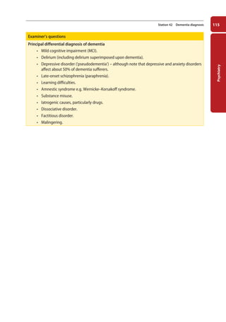 Psychiatry
115
Station 42 Dementia diagnosis
Examiner’s questions
Principal differential diagnosis of dementia
• Mild cognitive impairment (MCI).
• Delirium (including delirium superimposed upon dementia).
• Depressive disorder (‘pseudodementia’) – although note that depressive and anxiety disorders
affect about 50% of dementia sufferers.
• Late-onset schizophrenia (paraphrenia).
• Learning difficulties.
• Amnestic syndrome e.g. Wernicke–Korsakoff syndrome.
• Substance misuse.
• Iatrogenic causes, particularly drugs.
• Dissociative disorder.
• Factitious disorder.
• Malingering.
05-OCSEs-Psychiatry_5e ccp.indd 115 19/03/2015 12:37
 