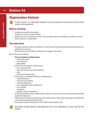Clinical
Skills
for
OSCEs
116 Station 43
Depression history
For this station, it is especially important to put the patient at ease and to be sensitive,
tactful, and empathetic.
Before starting
• Introduce yourself to the patient.
• Confirm his name and date of birth.
• Explain that you are going to ask him some questions about his feelings, and obtain consent.
• Ensure that he is comfortable.
The interview
• Ask open questions about the patient’s current mood, listening attentively and gently encour-
aging him to open up.
• Ask about the onset of illness, and about its triggers and causes.
Ensure that you ask about:
• The core features of depression:
–
– depressed mood
–
– loss of interest
–
– fatiguability
• Other common features of depression:
–
– poor concentration
–
– poor self-esteem and self-confidence
–
– guilt
–
– pessimism/hopelessness
• The somatic (i.e. biological) features of depression:
–
– sleep disturbance
–
– early morning waking
–
– morning depression
–
– loss of appetite and/or weight loss
–
– loss of libido
–
– anhedonia
–
– agitation and/or retardation
• Screen for possible anxiety, hallucinations, delusions, and mania, so as to exclude other possible
psychiatric diagnoses.
• Take brief past medical, drug, family, and social histories. Remember that drugs and alcohol are
commonly associated with depression.
• Assess the severity of the illness and its effect on the patient’s life.
Ask about suicidal ideation and potential risk to any dependants, or you may fail this
station.
05-OCSEs-Psychiatry_5e ccp.indd 116 19/03/2015 12:38
 