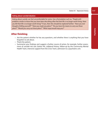 Psychiatry
117
Station 43 Depression history
Asking about suicidal ideation
Asking about suicide can feel uncomfortable for some. Use a formulation such as, “People with
problems similar to those that you have been describing often feel that life is no longer worth living. Have
you felt that life is no longer worth living?” If yes, then this should be explored further: “Have you ever
thought of killing yourself?” “Have you made any plans?” “Do you have the means to carry out those
plans?” “Would you carry out those plans?” “What stops/would stop you?”
After finishing
• Ask the patient whether he has any questions, and whether there is anything that you have
forgotten to ask about.
• Thank the patient.
• Summarise your findings and suggest a further course of action, for example, further assess-
ment of suicidal risk (see Station 44), collateral history, follow-up by the Community Mental
Health Team, intensive support from the Crisis Team, admission to a psychiatric unit.
05-OCSEs-Psychiatry_5e ccp.indd 117 19/03/2015 12:38
 