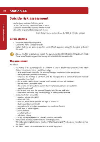 Clinical
Skills
for
OSCEs
118 Station 44
Suicide risk assessment
And so it was I entered the broken world
To trace the visionary company of love, its voice
An instant in the wind (I know not whither hurled)
But not for long to hold each desperate choice.
From Broken Tower, by Hart Crane (b. 1899; d. 1932, by suicide)
Before starting
• Introduce yourself to the patient.
• Confirm his name and date of birth.
• Explain that you are going to ask him some difficult questions about his thoughts, and ask if
this is OK.
Do not hesitate to ask about suicide for fear of planting the idea into the patient’s head.
There is nothing to suggest that asking about suicide increases its risk.
The assessment
Ask about:
• The history of the current episode of self-harm (if any) to determine degree of suicidal intent
(higher intent/lower intent – guidelines only):
–
– what was the precipitant for the attempt? (serious precipitant/trivial precipitant)
–
– was it planned? (planned/unplanned)
–
– what was the method of self-harm, and did he expect this to be lethal? (violent method/
non-violent method)
–
– did he make a will or leave a suicide note? (suicide note/no suicide note)
–
– was he alone? (alone/not alone)
–
– did he take any precautions against discovery? (precautions/no precautions)
–
– was he intoxicated?
–
– did he seek help after the attempt? (sought help/did not seek help)
–
– how did he feel when help arrived? (angry or disappointed/relieved)
• Assess risk factors for suicide:
–
– previous suicide attempt(s)
–
– recent life crisis
–
– male sex, especially if between the ages of 25 and 44
–
– divorced, widowed, or single
–
– unemployed or in certain occupations, e.g. medicine, farming
–
– poor level of social support
–
– physical illness
–
– psychiatric illness
–
– substance misuse
–
– family history of depression, substance misuse, or suicide
• Mental state: assess current mood and exclude psychosis.
• Will he be returning to the same situation? What has changed? Are there any important protec-
tive factors?
• Ask about current suicidal ideation. Has he made any plans?
05-OCSEs-Psychiatry_5e ccp.indd 118 19/03/2015 12:38
 