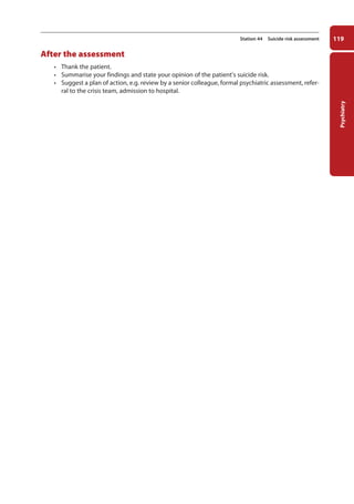 Psychiatry
119
Station 44 Suicide risk assessment
After the assessment
• Thank the patient.
• Summarise your findings and state your opinion of the patient’s suicide risk.
• Suggest a plan of action, e.g. review by a senior colleague, formal psychiatric assessment, refer-
ral to the crisis team, admission to hospital.
05-OCSEs-Psychiatry_5e ccp.indd 119 19/03/2015 12:38
 