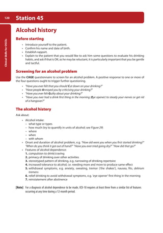 Clinical
Skills
for
OSCEs
120 Station 45
Alcohol history
Before starting
• Introduce yourself to the patient.
• Confirm his name and date of birth.
• Establish rapport.
• Explain to the patient that you would like to ask him some questions to evaluate his drinking
habits, and ask if that is OK; as he may be reluctant, it is particularly important that you be gentle
and tactful.
Screening for an alcohol problem
Use the CAGE questionnaire to screen for an alcohol problem. A positive response to one or more of
the four questions ought to trigger further questioning.
• “Have you ever felt that you should Cut down on your drinking?”
• “Have people Annoyed you by criticising your drinking?”
• “Have you ever felt Guilty about your drinking?”
• ”Have you ever had a drink first thing in the morning (Eye opener) to steady your nerves or get rid
of a hangover?”
The alcohol history
Ask about:
• Alcohol intake:
–
– what type or types
–
– how much (try to quantify in units of alcohol; see Figure 29)
–
– where
–
– when
–
– with whom
• Onset and duration of alcohol problem, e.g. “How old were you when you first started drinking?“
“When do you think it got out of hand?” “Have you ever tried going dry?” “How did that go?”
• Features of alcohol dependence:
1. compulsion to drink/craving
2. primacy of drinking over other activities
3. stereotyped pattern of drinking, e.g. narrowing of drinking repertoire
4. increased tolerance to alcohol, i.e. needing more and more to produce same effect
5. withdrawal symptoms, e.g. anxiety, sweating, tremor (‘the shakes’), nausea, fits, delirium
tremens
6. relief drinking to avoid withdrawal symptoms, e.g. ‘eye opener’ first thing in the morning
7. reinstatement after abstinence
[Note] For a diagnosis of alcohol dependence to be made, ICD-10 requires at least three from a similar list of features
occurring at any time during a 12-month period.
05-OCSEs-Psychiatry_5e ccp.indd 120 19/03/2015 12:38
 