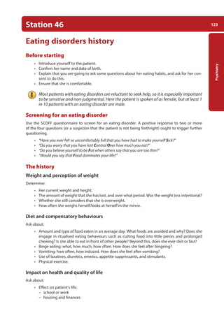 123
Psychiatry
Station 46
Eating disorders history
Before starting
• Introduce yourself to the patient.
• Confirm her name and date of birth.
• Explain that you are going to ask some questions about her eating habits, and ask for her con-
sent to do this.
• Ensure that she is comfortable.
Most patients with eating disorders are reluctant to seek help, so it is especially important
to be sensitive and non-judgmental. Here the patient is spoken of as female, but at least 1
in 10 patients with an eating disorder are male.
Screening for an eating disorder
Use the SCOFF questionnaire to screen for an eating disorder. A positive response to two or more
of the four questions (or a suspicion that the patient is not being forthright) ought to trigger further
questioning.
• “Have you ever felt so uncomfortably full that you have had to make yourself Sick?”
• “Do you worry that you have lost Control Over how much you eat?”
• “Do you believe yourself to be Fat when others say that you are too thin?”
• “Would you say that Food dominates your life?”
The history
Weight and perception of weight
Determine:
• Her current weight and height.
• The amount of weight that she has lost, and over what period. Was the weight loss intentional?
• Whether she still considers that she is overweight.
• How often she weighs herself/looks at herself in the mirror.
Diet and compensatory behaviours
Ask about:
• Amount and type of food eaten in an average day. What foods are avoided and why? Does she
engage in ritualised eating behaviours such as cutting food into little pieces and prolonged
chewing? Is she able to eat in front of other people? Beyond this, does she ever diet or fast?
• Binge eating: what, how much, how often. How does she feel after bingeing?
• Vomiting: how often, how induced. How does she feel after vomiting?
• Use of laxatives, diuretics, emetics, appetite suppressants, and stimulants.
• Physical exercise.
Impact on health and quality of life
Ask about:
• Effect on patient’s life:
–
– school or work
–
– housing and finances
05-OCSEs-Psychiatry_5e ccp.indd 123 19/03/2015 12:38
 