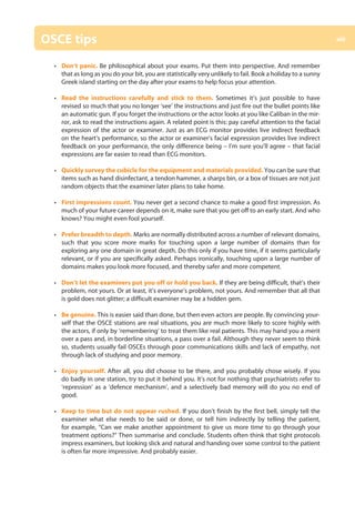 OSCE tips
• Don’t panic. Be philosophical about your exams. Put them into perspective. And remember
that as long as you do your bit, you are statistically very unlikely to fail. Book a holiday to a sunny
Greek island starting on the day after your exams to help focus your attention.
• Read the instructions carefully and stick to them. Sometimes it’s just possible to have
revised so much that you no longer ‘see’ the instructions and just fire out the bullet points like
an automatic gun. If you forget the instructions or the actor looks at you like Caliban in the mir-
ror, ask to read the instructions again. A related point is this: pay careful attention to the facial
expression of the actor or examiner. Just as an ECG monitor provides live indirect feedback
on the heart’s performance, so the actor or examiner’s facial expression provides live indirect
feedback on your performance, the only difference being – I’m sure you’ll agree – that facial
expressions are far easier to read than ECG monitors.
• Quickly survey the cubicle for the equipment and materials provided. You can be sure that
items such as hand disinfectant, a tendon hammer, a sharps bin, or a box of tissues are not just
random objects that the examiner later plans to take home.
• First impressions count. You never get a second chance to make a good first impression. As
much of your future career depends on it, make sure that you get off to an early start. And who
knows? You might even fool yourself.
• Prefer breadth to depth. Marks are normally distributed across a number of relevant domains,
such that you score more marks for touching upon a large number of domains than for
exploring any one domain in great depth. Do this only if you have time, if it seems particularly
relevant, or if you are specifically asked. Perhaps ironically, touching upon a large number of
domains makes you look more focused, and thereby safer and more competent.
• Don’t let the examiners put you off or hold you back. If they are being difficult, that’s their
problem, not yours. Or at least, it’s everyone’s problem, not yours. And remember that all that
is gold does not glitter; a difficult examiner may be a hidden gem.
• Be genuine. This is easier said than done, but then even actors are people. By convincing your-
self that the OSCE stations are real situations, you are much more likely to score highly with
the actors, if only by ‘remembering’ to treat them like real patients. This may hand you a merit
over a pass and, in borderline situations, a pass over a fail. Although they never seem to think
so, students usually fail OSCEs through poor communications skills and lack of empathy, not
through lack of studying and poor memory.
• Enjoy yourself. After all, you did choose to be there, and you probably chose wisely. If you
do badly in one station, try to put it behind you. It’s not for nothing that psychiatrists refer to
‘repression’ as a ‘defence mechanism’, and a selectively bad memory will do you no end of
good.
• Keep to time but do not appear rushed. If you don’t finish by the first bell, simply tell the
examiner what else needs to be said or done, or tell him indirectly by telling the patient,
for example, “Can we make another appointment to give us more time to go through your
treatment options?” Then summarise and conclude. Students often think that tight protocols
impress examiners, but looking slick and natural and handing over some control to the patient
is often far more impressive. And probably easier.
xiii
00-OCSEs-Prelims_5e ccp.indd 13 19/03/2015 12:12
 