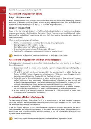 Clinical
Skills
for
OSCEs
128 Station 48 Assessing capacity (the Mental Capacity Act)
Assessment of capacity in adults
Stage 1: Diagnostic test
Assess whether there is a disturbance or impairment of the mind (e.g. intoxication, head injury, learning
disabilities, or dementia) which may affect decision-making at this point in time. Your assessment must
lean on standardised criteria such as the ICD-10 or DSM-V diagnostic criteria.
Stage 2: Functional test
Assess by the four criteria in Section 3 of the MCA whether this disturbance or impairment renders the
person unable to make a decision about the matter in hand. Your assessment should be made on the
‘balance of the probabilities’, meaning that it is more likely than not that the person lacks capacity to
make that decision.
Efforts to optimise capacity might include:
• Making your explanations easier to understand, e.g. by using diagrams.
• Seeing the patient at his best time of day.
• Seeing him with one of his friends or relatives.
• Improving his environment, e.g. finding a quiet side-room.
• Adjusting his medication, e.g. decreasing the dose of sedative drugs.
Remember to document your assessment and to outline your reasoning.
Assessment of capacity in children and adolescents
As far as possible, minors ought to be involved in decisions about their care, whether or not they are
deemed competent.
• Decisions on behalf of a minor can be made by a person with parental responsibility or by a
High Court.
• 16- and 17-year-olds are deemed competent by the same standards as adults (Family Law
Reform Act 1969). However, they cannot refuse treatment if it has been agreed by a person with
parental responsibility or the Court and it is in their best interests.
• Under-16s may be deemed competent to accept an intervention if they are mature enough
to fully understand what is proposed (‘Gillick competency’, after Gillick v. West Norfolk and
Wisbech Area Health Authority, 1986). Much will depend on the relationship between the clini-
cian and the child and the family, and also on what intervention is being proposed.
• Ideally, the consent of a person with parental responsibility should also be sought. However,
the decision of a competent minor to accept treatment cannot be overruled by a parent.
• A court order may be obtained to overrule the decision of a competent minor or parent if it is
considered in the best interests of the minor.
Deprivation of Liberty Safeguards
The Deprivation of Liberty Safeguards (DoLS) is an amendment to the MCA intended to protect
vulnerable adults in care from arbitrary or excessive restrictions on their freedom, and also to give them
the right to legally challenge their detention.
In practice, DoLS is pertinent to most mentally incapacitated adults living in care who, for the sake of
their own welfare, are prevented from leaving. In such cases, the hospital or care home must apply for
authorisation from a DoLS supervisory authority, whether or not the patient (who lacks capacity) is
‘agreeing’ to the arrangements.
DoLS is not applicable to people detained under the Mental Health Act (MHA).
05-OCSEs-Psychiatry_5e ccp.indd 128 19/03/2015 12:38
 