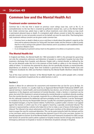 Clinical
Skills
for
OSCEs
130 Station 49
Common law and the Mental Health Act
Treatment under common law
Common law is the law that is based on previous court rulings (case law, such as Re. C), in
contradistinction to the law that is enacted by parliament (statute law, such as the Mental Health
Act). Under common law, adults have a right to refuse treatment, even when doing so may result
in permanent physical injury or death. If a competent adult refuses consent or lacks the capacity to
provide consent, no one can provide consent on his behalf, not even his next of kin. That having been
said, treatment without consent can be given under common law:
• If serious harm or death is likely to occur and there is doubt about the patient’s capacity at the
time and no advance directive (or ‘living will’) has been made; and the clinician is able to justify
that he or she is acting in the patient’s best interests and in accordance with established medi-
cal practice (‘Bolam’s test’).
• In an emergency to prevent serious harm to the patient or to others or to prevent a crime.
The Mental Health Act
In England and Wales, the Mental Health Act 1983 (amended in 2007) is the principal Act governing
not only the compulsory admission and detention of people to a psychiatric hospital, but also their
treatment, discharge from hospital, and aftercare. People with a mental disorder as defined by the
Act can be detained under the Act in the interests of their health or safety or in the interests of the
safety of others. To minimize the potential for abuse, the Act specifically excludes as mental disorder
dependence on alcohol or drugs. Note that Scotland is governed by the Mental Health (Care and
Treatment) (Scotland) Act 2003 and Northern Ireland by the Mental Health (Northern Ireland) Order
1986.
Two of the most common ‘Sections’ of the Mental Health Act used to admit people with a mental
disorder to a psychiatric hospital are the so-called Sections 2 and 3.
Section 2
Section 2 allows for an admission for assessment and treatment that can last for up to 28 days. An
application for a Section 2 is usually made by an Approved Mental Health Professional (AMHP) with
special training in mental health, and recommended by two doctors, one of whom must have special
experience in the diagnosis and treatment of mental disorders. Under a Section 2, treatment can be
given, but only if this treatment is aimed at treating the mental disorder or conditions directly resulting
from the mental disorder (so, for example, treatment for an inflamed appendix cannot be given under
the Act, although treatment for deliberate self-harm probably can be). A Section 2 can be ‘discharged’
or revoked at any time by the Responsible Clinician (usually the consultant psychiatrist in charge), by
the hospital managers, or by the nearest relative. Furthermore, a patient under a Section 2 can appeal
against the Section, in which case his or her appeal is heard by a specially constituted tribunal. The
claimant is represented by a solicitor who helps him or her to make a case in favour of discharge to the
tribunal. The tribunal is by nature adversarial, and it falls upon members of the detained patient’s care
team to argue the case for continued detention. This can be quite trying for both the claimant and his
or her care team, and it can at times undermine the claimant’s trust in his or her care team. Section 2 is
broadly equivalent to Section 26 of the Mental Health (Care and Treatment) (Scotland) Act 2003, except
that Section 26 cannot be used to admit a patient to hospital. Instead, Section 26 tags onto Section 24
(Emergency admission to hospital) or Section 25 (Detention of patients already in Hospital).
05-OCSEs-Psychiatry_5e ccp.indd 130 19/03/2015 12:38
 