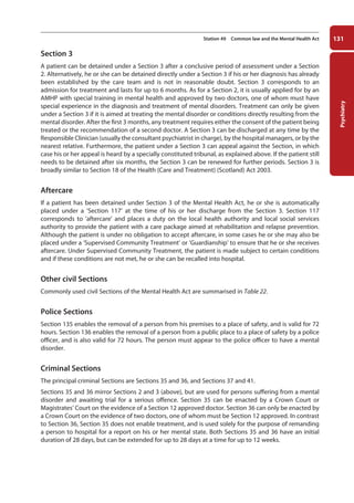 Psychiatry
131
Station 49 Common law and the Mental Health Act
Section 3
A patient can be detained under a Section 3 after a conclusive period of assessment under a Section
2. Alternatively, he or she can be detained directly under a Section 3 if his or her diagnosis has already
been established by the care team and is not in reasonable doubt. Section 3 corresponds to an
admission for treatment and lasts for up to 6 months. As for a Section 2, it is usually applied for by an
AMHP with special training in mental health and approved by two doctors, one of whom must have
special experience in the diagnosis and treatment of mental disorders. Treatment can only be given
under a Section 3 if it is aimed at treating the mental disorder or conditions directly resulting from the
mental disorder. After the first 3 months, any treatment requires either the consent of the patient being
treated or the recommendation of a second doctor. A Section 3 can be discharged at any time by the
Responsible Clinician (usually the consultant psychiatrist in charge), by the hospital managers, or by the
nearest relative. Furthermore, the patient under a Section 3 can appeal against the Section, in which
case his or her appeal is heard by a specially constituted tribunal, as explained above. If the patient still
needs to be detained after six months, the Section 3 can be renewed for further periods. Section 3 is
broadly similar to Section 18 of the Health (Care and Treatment) (Scotland) Act 2003.
Aftercare
If a patient has been detained under Section 3 of the Mental Health Act, he or she is automatically
placed under a ‘Section 117’ at the time of his or her discharge from the Section 3. Section 117
corresponds to ‘aftercare’ and places a duty on the local health authority and local social services
authority to provide the patient with a care package aimed at rehabilitation and relapse prevention.
Although the patient is under no obligation to accept aftercare, in some cases he or she may also be
placed under a ‘Supervised Community Treatment’ or ‘Guardianship’ to ensure that he or she receives
aftercare. Under Supervised Community Treatment, the patient is made subject to certain conditions
and if these conditions are not met, he or she can be recalled into hospital.
Other civil Sections
Commonly used civil Sections of the Mental Health Act are summarised in Table 22.
Police Sections
Section 135 enables the removal of a person from his premises to a place of safety, and is valid for 72
hours. Section 136 enables the removal of a person from a public place to a place of safety by a police
officer, and is also valid for 72 hours. The person must appear to the police officer to have a mental
disorder.
Criminal Sections
The principal criminal Sections are Sections 35 and 36, and Sections 37 and 41.
Sections 35 and 36 mirror Sections 2 and 3 (above), but are used for persons suffering from a mental
disorder and awaiting trial for a serious offence. Section 35 can be enacted by a Crown Court or
Magistrates’ Court on the evidence of a Section 12 approved doctor. Section 36 can only be enacted by
a Crown Court on the evidence of two doctors, one of whom must be Section 12 approved. In contrast
to Section 36, Section 35 does not enable treatment, and is used solely for the purpose of remanding
a person to hospital for a report on his or her mental state. Both Sections 35 and 36 have an initial
duration of 28 days, but can be extended for up to 28 days at a time for up to 12 weeks.
05-OCSEs-Psychiatry_5e ccp.indd 131 19/03/2015 12:38
 