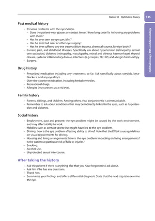Ophthalmology,
ENT,
and
dermatology
135
Station 50 Ophthalmic history
Past medical history
• Previous problems with the eyes/vision.
–
– Does the patient wear glasses or contact lenses? How long since? Is he having any problems
with them?
–
– Has he ever seen an eye specialist?
–
– Has he ever had laser or other eye surgery?
–
– Has he ever suffered any eye trauma (blunt trauma, chemical trauma, foreign body)?
• Current, past, and childhood illnesses. Specifically ask about hypertension (retinopathy, retinal
vein occlusion), diabetes (retinopathy, maculopathy, retinal and vitreous haemorrhage), thyroid
disease, systemic inflammatory disease, infections (e.g. herpes, TB, HIV), and allergic rhinitis/atopy.
• Surgery.
Drug history
• Prescribed medication including any treatments so far. Ask specifically about steroids, beta-
blockers, and any eye drops.
• Over-the-counter medication, including herbal remedies.
• Recreational drugs.
• Allergies (may present as a red eye).
Family history
• Parents, siblings, and children. Among others, viral conjunctivitis is communicable.
• Remember to ask about conditions that may be indirectly linked to the eyes, such as hyperten-
sion and diabetes.
Social history
• Employment, past and present: the eye problem might be caused by the work environment,
and may affect ability to work.
• Hobbies such as contact sports that might have led to the eye problem.
• Driving: how is the eye problem affecting ability to drive? Note that the DVLA issues guidelines
on visual requirements for driving.
• Housing and living arrangements: how is the eye problem impacting on living arrangements?
Is the patient at particular risk of falls or injuries?
• Smoking.
• Alcohol use.
• Unprotected sexual intercourse.
After taking the history
• Ask the patient if there is anything else that you have forgotten to ask about.
• Ask him if he has any questions.
• Thank him.
• Summarise your findings and offer a differential diagnosis. State that the next step is to examine
the eye.
06-OCSEs-Ophthalmology_5e ccp.indd 135 19/03/2015 07:23
 