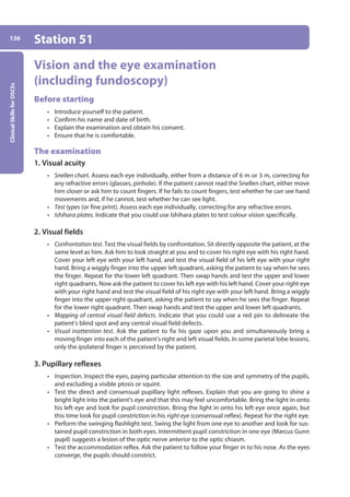 Clinical
Skills
for
OSCEs
136 Station 51
Vision and the eye examination
(including fundoscopy)
Before starting
• Introduce yourself to the patient.
• Confirm his name and date of birth.
• Explain the examination and obtain his consent.
• Ensure that he is comfortable.
The examination
1. Visual acuity
• Snellen chart. Assess each eye individually, either from a distance of 6 m or 3 m, correcting for
any refractive errors (glasses, pinhole). If the patient cannot read the Snellen chart, either move
him closer or ask him to count fingers. If he fails to count fingers, test whether he can see hand
movements and, if he cannot, test whether he can see light.
• Test types (or fine print). Assess each eye individually, correcting for any refractive errors.
• Ishihara plates. Indicate that you could use Ishihara plates to test colour vision specifically.
2. Visual fields
• Confrontation test. Test the visual fields by confrontation. Sit directly opposite the patient, at the
same level as him. Ask him to look straight at you and to cover his right eye with his right hand.
Cover your left eye with your left hand, and test the visual field of his left eye with your right
hand. Bring a wiggly finger into the upper left quadrant, asking the patient to say when he sees
the finger. Repeat for the lower left quadrant. Then swap hands and test the upper and lower
right quadrants. Now ask the patient to cover his left eye with his left hand. Cover your right eye
with your right hand and test the visual field of his right eye with your left hand. Bring a wiggly
finger into the upper right quadrant, asking the patient to say when he sees the finger. Repeat
for the lower right quadrant. Then swap hands and test the upper and lower left quadrants.
• Mapping of central visual field defects. Indicate that you could use a red pin to delineate the
patient’s blind spot and any central visual field defects.
• Visual inattention test. Ask the patient to fix his gaze upon you and simultaneously bring a
moving finger into each of the patient’s right and left visual fields. In some parietal lobe lesions,
only the ipsilateral finger is perceived by the patient.
3. Pupillary reflexes
• Inspection. Inspect the eyes, paying particular attention to the size and symmetry of the pupils,
and excluding a visible ptosis or squint.
• Test the direct and consensual pupillary light reflexes. Explain that you are going to shine a
bright light into the patient’s eye and that this may feel uncomfortable. Bring the light in onto
his left eye and look for pupil constriction. Bring the light in onto his left eye once again, but
this time look for pupil constriction in his right eye (consensual reflex). Repeat for the right eye.
• Perform the swinging flashlight test. Swing the light from one eye to another and look for sus-
tained pupil constriction in both eyes. Intermittent pupil constriction in one eye (Marcus Gunn
pupil) suggests a lesion of the optic nerve anterior to the optic chiasm.
• Test the accommodation reflex. Ask the patient to follow your finger in to his nose. As the eyes
converge, the pupils should constrict.
06-OCSEs-Ophthalmology_5e ccp.indd 136 19/03/2015 07:23
 