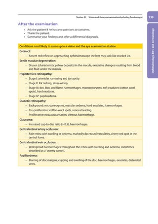 Ophthalmology,
ENT,
and
dermatology
139
Station 51 Vision and the eye examination(including fundoscopy)
After the examination
• Ask the patient if he has any questions or concerns.
• Thank the patient.
• Summarise your findings and offer a differential diagnosis.
Conditions most likely to come up in a vision and the eye examination station
Cataract:
• absent red reflex; on approaching ophthalmoscope the lens may look like cracked ice.
Senile macular degeneration:
• drusen (characteristic yellow deposits) in the macula, exudative changes resulting from blood
and fluid under the macula.
Hypertensive retinopathy:
• stage I: arteriolar narrowing and tortuosity.
• stage II: AV nicking, silver-wiring.
• stage III: dot, blot, and flame haemorrhages, microaneurysms, soft exudates (cotton wool
spots), hard exudates.
• stage IV: papilloedema.
Diabetic retinopathy:
• background: microaneurysms, macular oedema, hard exudates, haemorrhages.
• pre-proliferative: cotton-wool spots, venous beading.
• proliferative: neovascularisation, vitreous haemorrhage.
Glaucoma:
• increased cup-to-disc ratio ( 0.5), haemorrhages.
Central retinal artery occlusion:
• pale retina with swelling or oedema, markedly decreased vascularity, cherry red spot in the
central fovea.
Central retinal vein occlusion:
• widespread haemorrhages throughout the retina with swelling and oedema, sometimes
described as a ‘stormy sunset’.
Papilloedema:
• blurring of disc margins, cupping and swelling of the disc, haemorrhages, exudates, distended
veins.
06-OCSEs-Ophthalmology_5e ccp.indd 139 19/03/2015 07:23
 