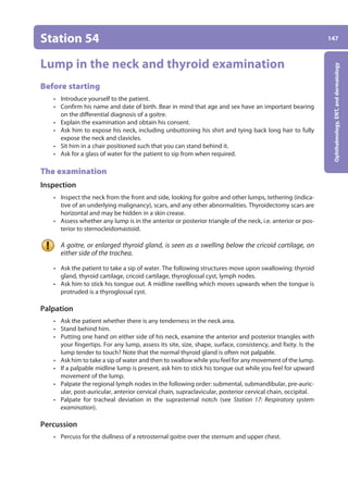 147
Ophthalmology,
ENT,
and
dermatology
Station 54
Lump in the neck and thyroid examination
Before starting
• Introduce yourself to the patient.
• Confirm his name and date of birth. Bear in mind that age and sex have an important bearing
on the differential diagnosis of a goitre.
• Explain the examination and obtain his consent.
• Ask him to expose his neck, including unbuttoning his shirt and tying back long hair to fully
expose the neck and clavicles.
• Sit him in a chair positioned such that you can stand behind it.
• Ask for a glass of water for the patient to sip from when required.
The examination
Inspection
• Inspect the neck from the front and side, looking for goitre and other lumps, tethering (indica-
tive of an underlying malignancy), scars, and any other abnormalities. Thyroidectomy scars are
horizontal and may be hidden in a skin crease.
• Assess whether any lump is in the anterior or posterior triangle of the neck, i.e. anterior or pos-
terior to sternocleidomastoid.
A goitre, or enlarged thyroid gland, is seen as a swelling below the cricoid cartilage, on
either side of the trachea.
• Ask the patient to take a sip of water. The following structures move upon swallowing: ­
thyroid
gland, thyroid cartilage, cricoid cartilage, thyroglossal cyst, lymph nodes.
• Ask him to stick his tongue out. A midline swelling which moves upwards when the tongue is
protruded is a thyroglossal cyst.
Palpation
• Ask the patient whether there is any tenderness in the neck area.
• Stand behind him.
• Putting one hand on either side of his neck, examine the anterior and posterior triangles with
your fingertips. For any lump, assess its site, size, shape, surface, consistency, and fixity. Is the
lump tender to touch? Note that the normal thyroid gland is often not palpable.
• Ask him to take a sip of water and then to swallow while you feel for any movement of the lump.
• If a palpable midline lump is present, ask him to stick his tongue out while you feel for upward
movement of the lump.
• Palpate the regional lymph nodes in the following order: submental, submandibular, pre-auric-
ular, post-auricular, anterior cervical chain, supraclavicular, posterior cervical chain, occipital.
• Palpate for tracheal deviation in the suprasternal notch (see Station 17: Respiratory system
examination).
Percussion
• Percuss for the dullness of a retrosternal goitre over the sternum and upper chest.
06-OCSEs-Ophthalmology_5e ccp.indd 147 19/03/2015 07:23
 
