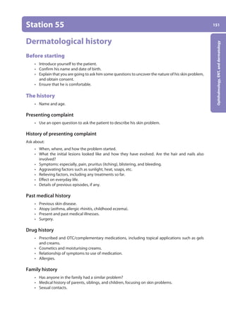 151
Ophthalmology,
ENT,
and
dermatology
Station 55
Dermatological history
Before starting
• Introduce yourself to the patient.
• Confirm his name and date of birth.
• Explain that you are going to ask him some questions to uncover the nature of his skin problem,
and obtain consent.
• Ensure that he is comfortable.
The history
• Name and age.
Presenting complaint
• Use an open question to ask the patient to describe his skin problem.
History of presenting complaint
Ask about:
• When, where, and how the problem started.
• What the initial lesions looked like and how they have evolved. Are the hair and nails also
involved?
• Symptoms: especially, pain, pruritus (itching), blistering, and bleeding.
• Aggravating factors such as sunlight, heat, soaps, etc.
• Relieving factors, including any treatments so far.
• Effect on everyday life.
• Details of previous episodes, if any.
Past medical history
• Previous skin disease.
• Atopy (asthma, allergic rhinitis, childhood eczema).
• Present and past medical illnesses.
• Surgery.
Drug history
• Prescribed and OTC/complementary medications, including topical applications such as gels
and creams.
• Cosmetics and moisturising creams.
• Relationship of symptoms to use of medication.
• Allergies.
Family history
• Has anyone in the family had a similar problem?
• Medical history of parents, siblings, and children, focusing on skin problems.
• Sexual contacts.
06-OCSEs-Ophthalmology_5e ccp.indd 151 19/03/2015 07:23
 
