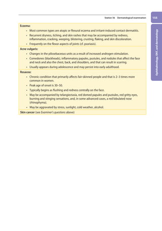 Ophthalmology,
ENT,
and
dermatology
155
Station 56 Dermatological examination
Eczema:
• most common types are atopic or flexural eczema and irritant-induced contact dermatitis.
• recurrent dryness, itching, and skin rashes that may be accompanied by redness,
inflammation, cracking, weeping, blistering, crusting, flaking, and skin discoloration.
• frequently on the flexor aspects of joints (cf. psoriasis).
Acne vulgaris:
• changes in the pilosebaceous units as a result of increased androgen stimulation.
• comedones (blackheads), inflammatory papules, pustules, and nodules that affect the face
and neck and also the chest, back, and shoulders, and that can result in scarring.
• usually appears during adolescence and may persist into early adulthood.
Rosacea:
• chronic condition that primarily affects fair-skinned people and that is 2–3 times more
common in women.
• peak age of onset is 30–50.
• typically begins as flushing and redness centrally on the face.
• may be accompanied by telangiectasia, red domed papules and pustules, red gritty eyes,
burning and stinging sensations, and, in some advanced cases, a red lobulated nose
(rhinophyma).
• may be aggravated by stress, sunlight, cold weather, alcohol.
Skin cancer (see Examiner’s questions above)
06-OCSEs-Ophthalmology_5e ccp.indd 155 19/03/2015 07:23
 