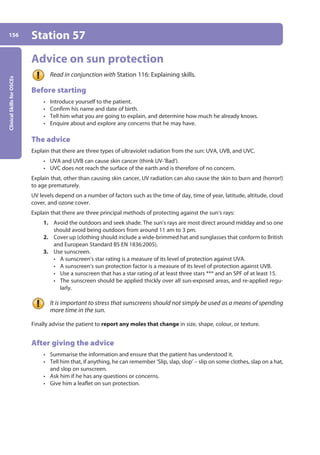 Clinical
Skills
for
OSCEs
156 Station 57
Advice on sun protection
Read in conjunction with Station 116: Explaining skills.
Before starting
• Introduce yourself to the patient.
• Confirm his name and date of birth.
• Tell him what you are going to explain, and determine how much he already knows.
• Enquire about and explore any concerns that he may have.
The advice
Explain that there are three types of ultraviolet radiation from the sun: UVA, UVB, and UVC.
• UVA and UVB can cause skin cancer (think UV-’Bad’).
• UVC does not reach the surface of the earth and is therefore of no concern.
Explain that, other than causing skin cancer, UV radiation can also cause the skin to burn and (horror!)
to age prematurely.
UV levels depend on a number of factors such as the time of day, time of year, latitude, altitude, cloud
cover, and ozone cover.
Explain that there are three principal methods of protecting against the sun’s rays:
1. Avoid the outdoors and seek shade. The sun’s rays are most direct around midday and so one
should avoid being outdoors from around 11 am to 3 pm.
2. Cover up (clothing should include a wide-brimmed hat and sunglasses that conform to British
and European Standard BS EN 1836:2005).
3. Use sunscreen.
• A sunscreen’s star rating is a measure of its level of protection against UVA.
• A sunscreen’s sun protection factor is a measure of its level of protection against UVB.
• Use a sunscreen that has a star rating of at least three stars *** and an SPF of at least 15.
• The sunscreen should be applied thickly over all sun-exposed areas, and re-applied regu-
larly.
It is important to stress that sunscreens should not simply be used as a means of spending
more time in the sun.
Finally advise the patient to report any moles that change in size, shape, colour, or texture.
After giving the advice
• Summarise the information and ensure that the patient has understood it.
• Tell him that, if anything, he can remember ‘Slip, slap, slop’ – slip on some clothes, slap on a hat,
and slop on sunscreen.
• Ask him if he has any questions or concerns.
• Give him a leaflet on sun protection.
06-OCSEs-Ophthalmology_5e ccp.indd 156 19/03/2015 07:23
 
