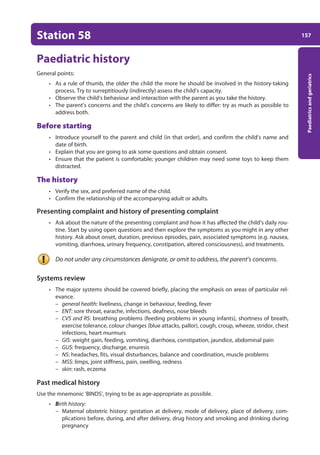 157
Paediatrics
and
geriatrics
Station 58
Paediatric history
General points:
• As a rule of thumb, the older the child the more he should be involved in the history-taking
process. Try to surreptitiously (indirectly) assess the child’s capacity.
• Observe the child’s behaviour and interaction with the parent as you take the history.
• The parent’s concerns and the child’s concerns are likely to differ: try as much as possible to
address both.
Before starting
• Introduce yourself to the parent and child (in that order), and confirm the child’s name and
date of birth.
• Explain that you are going to ask some questions and obtain consent.
• Ensure that the patient is comfortable; younger children may need some toys to keep them
distracted.
The history
• Verify the sex, and preferred name of the child.
• Confirm the relationship of the accompanying adult or adults.
Presenting complaint and history of presenting complaint
• Ask about the nature of the presenting complaint and how it has affected the child’s daily rou-
tine. Start by using open questions and then explore the symptoms as you might in any other
history. Ask about onset, duration, previous episodes, pain, associated symptoms (e.g. nausea,
vomiting, diarrhoea, urinary frequency, constipation, altered consciousness), and treatments.
Do not under any circumstances denigrate, or omit to address, the parent’s concerns.
Systems review
• The major systems should be covered briefly, placing the emphasis on areas of particular rel-
evance.
– general health: liveliness, change in behaviour, feeding, fever
– ENT: sore throat, earache, infections, deafness, nose bleeds
– CVS and RS: breathing problems (feeding problems in young infants), shortness of breath,
exercise tolerance, colour changes (blue attacks, pallor), cough, croup, wheeze, stridor, chest
infections, heart murmurs
– GIS: weight gain, feeding, vomiting, diarrhoea, constipation, jaundice, abdominal pain
– GUS: frequency, discharge, enuresis
– NS: headaches, fits, visual disturbances, balance and coordination, muscle problems
– MSS: limps, joint stiffness, pain, swelling, redness
– skin: rash, eczema
Past medical history
Use the mnemonic ‘BINDS’, trying to be as age-appropriate as possible.
• Birth history:
–
– Maternal obstetric history: gestation at delivery, mode of delivery, place of delivery, com-
plications before, during, and after delivery, drug history and smoking and drinking during
pregnancy
07-OCSEs-Paediatrics__Geriatrics_5e ccp.indd 157 19/03/2015 13:05
 
