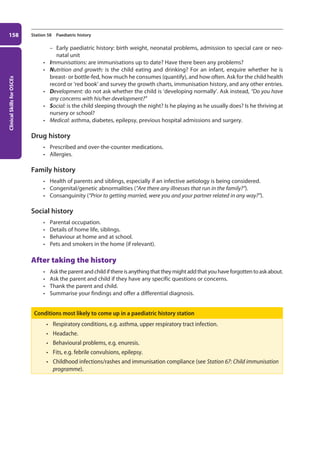 Clinical
Skills
for
OSCEs
158 Station 58 Paediatric history
–
– Early paediatric history: birth weight, neonatal problems, admission to special care or neo-
natal unit
• Immunisations: are immunisations up to date? Have there been any problems?
• Nutrition and growth: is the child eating and drinking? For an infant, enquire whether he is
breast- or bottle-fed, how much he consumes (quantify), and how often. Ask for the child health
record or ‘red book’ and survey the growth charts, immunisation history, and any other entries.
• Development: do not ask whether the child is ‘developing normally’. Ask instead, “Do you have
any concerns with his/her development?”
• Social: is the child sleeping through the night? Is he playing as he usually does? Is he thriving at
nursery or school?
• Medical: asthma, diabetes, epilepsy, previous hospital admissions and surgery.
Drug history
• Prescribed and over-the-counter medications.
• Allergies.
Family history
• Health of parents and siblings, especially if an infective aetiology is being considered.
• Congenital/genetic abnormalities (“Are there any illnesses that run in the family?”).
• Consanguinity (“Prior to getting married, were you and your partner related in any way?”).
Social history
• Parental occupation.
• Details of home life, siblings.
• Behaviour at home and at school.
• Pets and smokers in the home (if relevant).
After taking the history
• Asktheparentandchildifthereisanythingthattheymightaddthatyouhaveforgottentoaskabout.
• Ask the parent and child if they have any specific questions or concerns.
• Thank the parent and child.
• Summarise your findings and offer a differential diagnosis.
Conditions most likely to come up in a paediatric history station
• Respiratory conditions, e.g. asthma, upper respiratory tract infection.
• Headache.
• Behavioural problems, e.g. enuresis.
• Fits, e.g. febrile convulsions, epilepsy.
• Childhood infections/rashes and immunisation compliance (see Station 67: Child immunisation
programme).
07-OCSEs-Paediatrics__Geriatrics_5e ccp.indd 158 19/03/2015 13:05
 