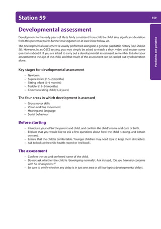 159
Paediatrics
and
geriatrics
Station 59
Developmental assessment
Development in the early years of life is fairly consistent from child to child. Any significant deviation
from this pattern requires further investigation or at least close follow-up.
The developmental assessment is usually performed alongside a general paediatric history (see Station
58). However, in an OSCE setting, you may simply be asked to watch a short video and answer some
questions about it. If you are asked to carry out a developmental assessment, remember to tailor your
assessment to the age of the child, and that much of the assessment can be carried out by observation
alone.
Key stages for developmental assessment
• Newborn
• Supine infant (1.5–2 months)
• Sitting infant (6–9 months)
• Toddler (18–24 months)
• Communicating child (3–4 years)
The four areas in which development is assessed
• Gross motor skills
• Vision and fine movement
• Hearing and language
• Social behaviour
Before starting
• Introduce yourself to the parent and child, and confirm the child’s name and date of birth.
• Explain that you would like to ask a few questions about how the child is doing, and obtain
consent.
• Ensure that the child is comfortable. Younger children may need toys to keep them distracted.
• Ask to look at the child health record or ‘red book’.
The assessment
• Confirm the sex and preferred name of the child.
• Do not ask whether the child is ‘developing normally’. Ask instead, “Do you have any concerns
with his development?”
• Be sure to verify whether any delay is in just one area or all four (gross developmental delay).
07-OCSEs-Paediatrics__Geriatrics_5e ccp.indd 159 19/03/2015 13:05
 