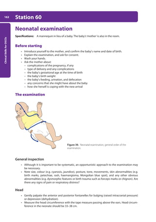 Clinical
Skills
for
OSCEs
162 Station 60
Neonatal examination
Specifications: A mannequin in lieu of a baby. The baby’s‘mother’is also in the room.
Before starting
• Introduce yourself to the mother, and confirm the baby’s name and date of birth.
• Explain the examination, and ask for consent.
• Wash your hands.
• Ask the mother about:
– complications of the pregnancy, if any
– type of delivery and any complications
– the baby’s gestational age at the time of birth
– the baby’s birth weight
– the baby’s feeding, urination, and defecation
– any concerns that she might have about the baby
– how she herself is coping with the new arrival
The examination
General inspection
• Although it is important to be systematic, an opportunistic approach to the examination may
be necessary.
• Note size, colour (e.g. cyanosis, jaundice), posture, tone, movements, skin abnormalities (e.g.
birth marks, petechiae, rash, haemangioma, Mongolian blue spot), and any other obvious
abnormalities (e.g. dysmorphic features or birth trauma such as forceps marks or chignon). Are
there any signs of pain or respiratory distress?
Head
• Gently palpate the anterior and posterior fontanelles for bulging (raised intracranial pressure)
or depression (dehydration).
• Measure the head circumference with the tape measure passing above the ears. Head circum-
ference in the neonate should be 33–38 cm.
Figure 39. Neonatal examination, general order of the
examination.
07-OCSEs-Paediatrics__Geriatrics_5e ccp.indd 162 19/03/2015 13:05
 