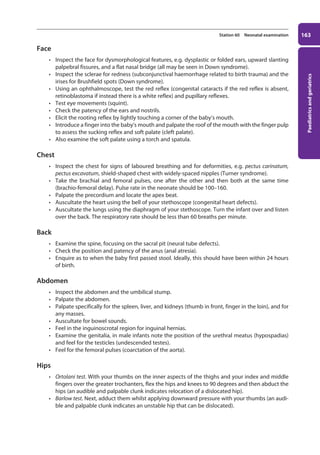 Paediatrics
and
geriatrics
163
Station 60 Neonatal examination
Face
• Inspect the face for dysmorphological features, e.g. dysplastic or folded ears, upward slanting
palpebral fissures, and a flat nasal bridge (all may be seen in Down syndrome).
• Inspect the sclerae for redness (subconjunctival haemorrhage related to birth trauma) and the
irises for Brushfield spots (Down syndrome).
• Using an ophthalmoscope, test the red reflex (congenital cataracts if the red reflex is absent,
retinoblastoma if instead there is a white reflex) and pupillary reflexes.
• Test eye movements (squint).
• Check the patency of the ears and nostrils.
• Elicit the rooting reflex by lightly touching a corner of the baby’s mouth.
• Introduce a finger into the baby’s mouth and palpate the roof of the mouth with the finger pulp
to assess the sucking reflex and soft palate (cleft palate).
• Also examine the soft palate using a torch and spatula.
Chest
• Inspect the chest for signs of laboured breathing and for deformities, e.g. pectus carinatum,
pectus excavatum, shield-shaped chest with widely-spaced nipples (Turner syndrome).
• Take the brachial and femoral pulses, one after the other and then both at the same time
(brachio-femoral delay). Pulse rate in the neonate should be 100–160.
• Palpate the precordium and locate the apex beat.
• Auscultate the heart using the bell of your stethoscope (congenital heart defects).
• Auscultate the lungs using the diaphragm of your stethoscope. Turn the infant over and listen
over the back. The respiratory rate should be less than 60 breaths per minute.
Back
• Examine the spine, focusing on the sacral pit (neural tube defects).
• Check the position and patency of the anus (anal atresia).
• Enquire as to when the baby first passed stool. Ideally, this should have been within 24 hours
of birth.
Abdomen
• Inspect the abdomen and the umbilical stump.
• Palpate the abdomen.
• Palpate specifically for the spleen, liver, and kidneys (thumb in front, finger in the loin), and for
any masses.
• Auscultate for bowel sounds.
• Feel in the inguinoscrotal region for inguinal hernias.
• Examine the genitalia, in male infants note the position of the urethral meatus (hypospadias)
and feel for the testicles (undescended testes).
• Feel for the femoral pulses (coarctation of the aorta).
Hips
• Ortolani test. With your thumbs on the inner aspects of the thighs and your index and middle
fingers over the greater trochanters, flex the hips and knees to 90 degrees and then abduct the
hips (an audible and palpable clunk indicates relocation of a dislocated hip).
• Barlow test. Next, adduct them whilst applying downward pressure with your thumbs (an audi-
ble and palpable clunk indicates an unstable hip that can be dislocated).
07-OCSEs-Paediatrics__Geriatrics_5e ccp.indd 163 19/03/2015 13:05
 