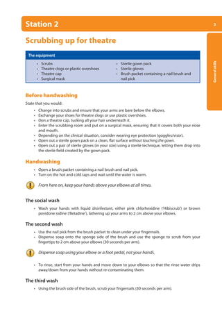 3
General
skills
Station 2
Scrubbing up for theatre
The equipment
• Scrubs • Sterile gown pack
• Theatre clogs or plastic overshoes • Sterile gloves
• Theatre cap • Brush packet containing a nail brush and
• Surgical mask		 nail pick
Before handwashing
State that you would:
• Change into scrubs and ensure that your arms are bare below the elbows.
• Exchange your shoes for theatre clogs or use plastic overshoes.
• Don a theatre cap, tucking all your hair underneath it.
• Enter the scrubbing room and put on a surgical mask, ensuring that it covers both your nose
and mouth.
• Depending on the clinical situation, consider wearing eye protection (goggles/visor).
• Open out a sterile gown pack on a clean, flat surface without touching the gown.
• Open out a pair of sterile gloves (in your size) using a sterile technique, letting them drop into
the sterile field created by the gown pack.
Handwashing
• Open a brush packet containing a nail brush and nail pick.
• Turn on the hot and cold taps and wait until the water is warm.
From here on, keep your hands above your elbows at all times.
The social wash
• Wash your hands with liquid disinfectant, either pink chlorhexidine (‘Hibiscrub’) or brown
povidone iodine (‘Betadine’), lathering up your arms to 2 cm above your elbows.
The second wash
• Use the nail pick from the brush packet to clean under your fingernails.
• Dispense soap onto the sponge side of the brush and use the sponge to scrub from your
fingertips to 2 cm above your elbows (30 seconds per arm).
Dispense soap using your elbow or a foot pedal, not your hands.
• To rinse, start from your hands and move down to your elbows so that the rinse water drips
away/down from your hands without re-contaminating them.
The third wash
• Using the brush side of the brush, scrub your fingernails (30 seconds per arm).
01-OCSEs-General_Skills_5e ccp.indd 3 18/03/2015 13:18
 