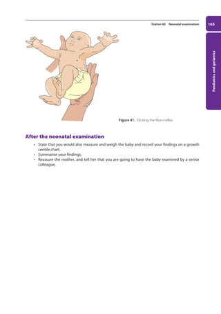 Paediatrics
and
geriatrics
165
Station 60 Neonatal examination
After the neonatal examination
• State that you would also measure and weigh the baby and record your findings on a growth
centile chart.
• Summarise your findings.
• Reassure the mother, and tell her that you are going to have the baby examined by a senior
colleague.
Figure 41. Eliciting the Moro reflex.
07-OCSEs-Paediatrics__Geriatrics_5e ccp.indd 165 19/03/2015 13:05
 