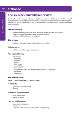 Clinical
Skills
for
OSCEs
166 Station 61
The six-week surveillance review
Specifications: A mannequin in lieu of a baby. The six-week ‘baby check’is part of the Newborn and
Infant Physical Examination programme. It involves a physical examination and review of development.
However, it is also an opportunity to give health promotion advice and for the parent or parents to
express concerns.
Before starting
• Introduce yourself to the parent, and confirm the baby’s name and date of birth.
• Explain the nature of the examination and obtain consent.
• Ask for the child health record or ‘red book’.
The history
• Ask for the exact age, sex, and preferred name of the child.
Main concerns
• Ask if the parent has any specific concerns.
Past medical history
• Birth history:
– pregnancy
– gestation
– delivery
– birth weight
– neonatal history
• Present health:
– current health status, including feeding regimen and weight gain
– medication
– social history
The examination
PART 1 – DEVELOPMENTAL ASSESSMENT
Motor skills
• Symmetrical limb movements.
• Head lag.
Vision and fine movement
• Looks at light/faces.
• Follows an object.
Hearing and language
• Responds to noises/voices.
• Normal cry.
• Ask parent if they are concerned about the baby’s hearing.
07-OCSEs-Paediatrics__Geriatrics_5e ccp.indd 166 19/03/2015 13:05
 