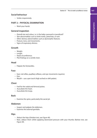 Paediatrics
and
geriatrics
167
Station 61 The six-week surveillance review
Social behaviour
• Smiles responsively.
PART 2 – PHYSICAL EXAMINATION
• Wash your hands
General inspection
• Overall size and colour, i.e. is the baby cyanosed or jaundiced?
• Skin abnormalities such as birth marks, petechiae, or rash.
• Other obvious abnormalities such as dysmorphic features.
• Posture, tone, and movements.
• Signs of respiratory distress
Growth
• Weight.
• Length.
• Head circumference.
• Plot findings on a centile chart.
Head
• Palpate the fontanelles.
Face
• Eyes: red reflex, pupillary reflexes, and eye movements (squints).
• Ears.
• Mouth – use a pen torch (high arched or cleft palate).
Chest
• Feel for the radial and femoral pulses.
• Auscultate the heart.
• Auscultate the lungs.
Back
• Examine the spine, particularly the sacral pit.
Abdomen
• Inspect and palpate the abdomen.
• Examine the external genitalia.
Hips
• Abduct the hips (Ortolani test, see Figure 40).
• Next, adduct them whilst applying downward pressure with your thumbs (Barlow test, see
Figure 40).
07-OCSEs-Paediatrics__Geriatrics_5e ccp.indd 167 19/03/2015 13:05
 