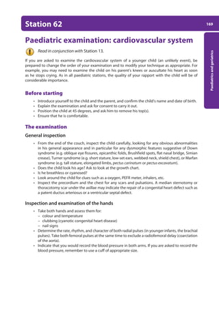 169
Paediatrics
and
geriatrics
Station 62
Paediatric examination: cardiovascular system
Read in conjunction with Station 13.
If you are asked to examine the cardiovascular system of a younger child (an unlikely event), be
prepared to change the order of your examination and to modify your technique as appropriate. For
example, you may need to examine the child on his parent’s knees or auscultate his heart as soon
as he stops crying. As in all paediatric stations, the quality of your rapport with the child will be of
considerable importance.
Before starting
• Introduce yourself to the child and the parent, and confirm the child’s name and date of birth.
• Explain the examination and ask for consent to carry it out.
• Position the child at 45 degrees, and ask him to remove his top(s).
• Ensure that he is comfortable.
The examination
General inspection
• From the end of the couch, inspect the child carefully, looking for any obvious abnormalities
in his general appearance and in particular for any dysmorphic features suggestive of Down
syndrome (e.g. oblique eye fissures, epicanthic folds, Brushfield spots, flat nasal bridge, Simian
crease), Turner syndrome (e.g. short stature, low-set ears, webbed neck, shield chest), or Marfan
syndrome (e.g. tall stature, elongated limbs, pectus carinatum or pectus excavatum).
• Does the child look his age? Ask to look at the growth chart.
• Is he breathless or cyanosed?
• Look around the child for clues such as a oxygen, PEFR meter, inhalers, etc.
• Inspect the precordium and the chest for any scars and pulsations. A median sternotomy or
thoracotomy scar under the axillae may indicate the repair of a congenital heart defect such as
a patent ductus arteriosus or a ventricular septal defect.
Inspection and examination of the hands
• Take both hands and assess them for:
– colour and temperature
– clubbing (cyanotic congenital heart disease)
– nail signs
• Determine the rate, rhythm, and character of both radial pulses (in younger infants, the brachial
pulses). Take both femoral pulses at the same time to exclude a radiofemoral delay (coarctation
of the aorta).
• Indicate that you would record the blood pressure in both arms. If you are asked to record the
blood pressure, remember to use a cuff of appropriate size.
07-OCSEs-Paediatrics__Geriatrics_5e ccp.indd 169 19/03/2015 13:05
 