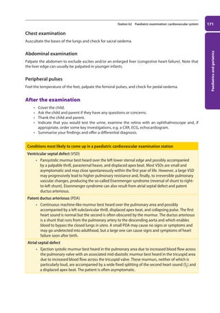 Paediatrics
and
geriatrics
171
Station 62 Paediatric examination: cardiovascular system
Chest examination
Auscultate the bases of the lungs and check for sacral oedema.
Abdominal examination
Palpate the abdomen to exclude ascites and/or an enlarged liver (congestive heart failure). Note that
the liver edge can usually be palpated in younger infants.
Peripheral pulses
Feel the temperature of the feet, palpate the femoral pulses, and check for pedal oedema.
After the examination
• Cover the child.
• Ask the child and parent if they have any questions or concerns.
• Thank the child and parent.
• Indicate that you would test the urine, examine the retina with an ophthalmoscope and, if
appropriate, order some key investigations, e.g. a CXR, ECG, echocardiogram.
• Summarise your findings and offer a differential diagnosis.
Conditions most likely to come up in a paediatric cardiovascular examination station
Ventricular septal defect (VSD)
• Pansystolic murmur best heard over the left lower sternal edge and possibly accompanied
by a palpable thrill, parasternal heave, and displaced apex beat. Most VSDs are small and
asymptomatic and may close spontaneously within the first year of life. However, a large VSD
may progressively lead to higher pulmonary resistance and, finally, to irreversible pulmonary
vascular changes, producing the so-called Eisenmenger syndrome (reversal of shunt to right-
to-left shunt). Eisenmenger syndrome can also result from atrial septal defect and patent
ductus arteriosus.
Patent ductus arteriosus (PDA)
• Continuous machine-like murmur best heard over the pulmonary area and possibly
accompanied by a left subclavicular thrill, displaced apex beat, and collapsing pulse. The first
heart sound is normal but the second is often obscured by the murmur. The ductus arteriosus
is a shunt that runs from the pulmonary artery to the descending aorta and which enables
blood to bypass the closed lungs in utero. A small PDA may cause no signs or symptoms and
may go undetected into adulthood, but a large one can cause signs and symptoms of heart
failure soon after birth.
Atrial septal defect
• Ejection systolic murmur best heard in the pulmonary area due to increased blood flow across
the pulmonary valve with an associated mid-diastolic murmur best heard in the tricuspid area
due to increased blood flow across the tricuspid valve. These murmurs, neither of which is
particularly loud, are accompanied by a wide fixed splitting of the second heart sound (S2
) and
a displaced apex beat. The patient is often asymptomatic.
07-OCSEs-Paediatrics__Geriatrics_5e ccp.indd 171 19/03/2015 13:05
 