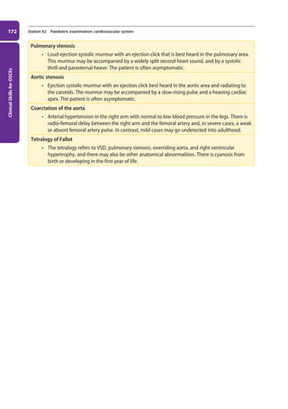 Clinical
Skills
for
OSCEs
172 Station 62 Paediatric examination: cardiovascular system
Pulmonary stenosis
• Loud ejection systolic murmur with an ejection click that is best heard in the pulmonary area.
This murmur may be accompanied by a widely split second heart sound, and by a systolic
thrill and parasternal heave. The patient is often asymptomatic.
Aortic stenosis
• Ejection systolic murmur with an ejection click best heard in the aortic area and radiating to
the carotids. The murmur may be accompanied by a slow-rising pulse and a heaving cardiac
apex. The patient is often asymptomatic.
Coarctation of the aorta
• Arterial hypertension in the right arm with normal to low blood pressure in the legs. There is
radio-femoral delay between the right arm and the femoral artery and, in severe cases, a weak
or absent femoral artery pulse. In contrast, mild cases may go undetected into adulthood.
Tetralogy of Fallot
• The tetralogy refers to VSD, pulmonary stenosis, overriding aorta, and right ventricular
hypertrophy, and there may also be other anatomical abnormalities. There is cyanosis from
birth or developing in the first year of life.
07-OCSEs-Paediatrics__Geriatrics_5e ccp.indd 172 19/03/2015 13:05
 