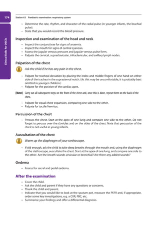 Clinical
Skills
for
OSCEs
174 Station 63 Paediatric examination: respiratory system
• Determine the rate, rhythm, and character of the radial pulse (in younger infants, the brachial
pulse).
• State that you would record the blood pressure.
Inspection and examination of the head and neck
• Inspect the conjunctivae for signs of anaemia.
• Inspect the mouth for signs of central cyanosis.
• Assess the jugular venous pressure and jugular venous pulse form.
• Palpate the cervical, supraclavicular, infraclavicular, and axillary lymph nodes.
Palpation of the chest
Ask the child if he has any pain in the chest.
• Palpate for tracheal deviation by placing the index and middle fingers of one hand on either
side of the trachea in the suprasternal notch. (As this may be uncomfortable, it is probably best
omitted in younger children.)
• Palpate for the position of the cardiac apex.
[Note] Carry out all subsequent steps on the front of the chest and, once this is done, repeat them on the back of the
chest.
• Palpate for equal chest expansion, comparing one side to the other.
• Palpate for tactile fremitus.
Percussion of the chest
• Percuss the chest. Start at the apex of one lung and compare one side to the other. Do not
forget to percuss over the clavicles and on the sides of the chest. Note that percussion of the
chest is not useful in young infants.
Auscultation of the chest
Warm up the diaphragm of your stethoscope.
• If old enough, ask the child to take deep breaths through the mouth and, using the diaphragm
of the stethoscope, auscultate the chest. Start at the apex of one lung, and compare one side to
the other. Are the breath sounds vesicular or bronchial? Are there any added sounds?
Oedema
• Assess for sacral and pedal oedema.
After the examination
• Cover the child.
• Ask the child and parent if they have any questions or concerns.
• Thank the child and parent.
• Indicate that you would like to look at the sputum pot, measure the PEFR and, if appropriate,
order some key investigations, e.g. a CXR, FBC, etc.
• Summarise your findings and offer a differential diagnosis.
07-OCSEs-Paediatrics__Geriatrics_5e ccp.indd 174 19/03/2015 13:05
 