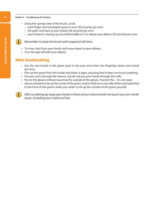 Clinical
Skills
for
OSCEs
4 Station 2 Scrubbing up for theatre
• Using the sponge side of the brush, scrub:
–
– each finger and interdigital space in turn (30 seconds per arm)
–
– the palm and back of your hands (30 seconds per arm)
–
– your forearms, moving up circumferentially to 2 cm above your elbows (30 seconds per arm)
Remember to keep the brush well-soaped at all times.
• To rinse, start from your hands and move down to your elbows.
• Turn the taps off with your elbows.
After handwashing
• Use the two towels in the gown pack to dry your arms from the fingertips down (one towel
per arm).
• Pick up the gown from the inside and shake it open, ensuring that it does not touch anything.
• Put your arms through the sleeves, but do not put your hands through the cuffs.
• Put on the gloves without touching the outside of the gloves. Practise this – it’s not easy!
• Ask an assistant to tie up the inside of the gown, and to hold on to one side of the card (attached
to the front of the gown) while you rotate to tie up the outside of the gown yourself.
After scrubbing up, keep your hands in front of your chest and do not touch any non-sterile
areas, including your mask and hat.
01-OCSEs-General_Skills_5e ccp.indd 4 18/03/2015 13:18
 