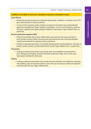 Paediatrics
and
geriatrics
175
Station 63 Paediatric examination: respiratory system
Conditions most likely to come up in a paediatric respiratory examination station
Cystic fibrosis
• Autosomal recessive progressive multisystem disease that is related to a mutation in the CFTR
gene and that leads to viscous secretions.
• In terms of the respiratory system, findings on physical examination may include delayed
growth and development, finger clubbing, nasal polyps, recurrent chest infections, shortness
of breath, coughing with copious phlegm production, haemoptysis, hyper-inflated chest, cor
pulmonale.
Broncho-pulmonary dysplasia (BPD)
• Chronic lung disorder that involves inflammation and scarring in the lungs and which is
most common among children who were born prematurely and who received prolonged
mechanical ventilation for respiratory distress syndrome.
• Findings on physical examination may include delayed growth and development, shortness of
breath, crackles, wheezes and decreased breath sounds, hyper-inflated chest, cor pulmonale.
Pneumonia
• Findings on physical examination may include signs of consolidation accompanied by
fever, lethargy, poor feeding, shortness of breath, productive cough, and, in some cases,
haemoptysis and pleuritic chest pain.
Asthma
• Findings on physical examination may include shortness of breath, chest tightness, wheezing
and coughing, signs of respiratory distress such as the use of accessory muscles of respiration
and intercostal recession, hyper-inflated chest.
07-OCSEs-Paediatrics__Geriatrics_5e ccp.indd 175 19/03/2015 13:05
 