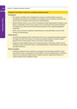 Clinical
Skills
for
OSCEs
178 Station 64 Paediatric examination: abdomen
Conditions most likely to come up in a paediatric abdomen station
Constipation
• The majority of children with constipation do not have a medical disorder causing the
constipation. Many things can contribute to constipation such as avoidance of the toilet (for
various reasons), changes in diet or poor diet, and dehydration.
• Medical disorders that can cause chronic constipation include hypothyroidism, diabetes, cystic
fibrosis, and disorders of the nervous system such as cerebral palsy and mental retardation.
Constipation since birth may be from Hirschsprung disease (a.k.a. congenital aganglionic
megacolon).
• Other causes of chronic constipation include depression, drug side-effects, coercive toilet
training, and sexual abuse.
Coeliac disease
• An autoimmune disorder of the small intestine that occurs in genetically predisposed people
of all ages, but often from infancy. It is caused by a reaction to gliadin, a prolamin (gluten
protein) found in wheat, barley, and rye, and results in villous atrophy.
• Symptoms include abdominal pain and cramping, diarrhoea, steatorrhoea, failure to thrive,
and fatigue. Signs include short stature, a distended abdomen, wasted buttocks, mouth ulcers,
and signs of anaemia.
Kidney transplant
• A kidney transplant has been required as a consequence of end-stage renal failure, which
may itself have been a consequence of a birth defect, a structural malformation, a hereditary
disease such as polycystic kidney disease or Alport syndrome, a glomerular disease, or a
systemic disease such as diabetes or lupus.
07-OCSEs-Paediatrics__Geriatrics_5e ccp.indd 178 19/03/2015 13:05
 