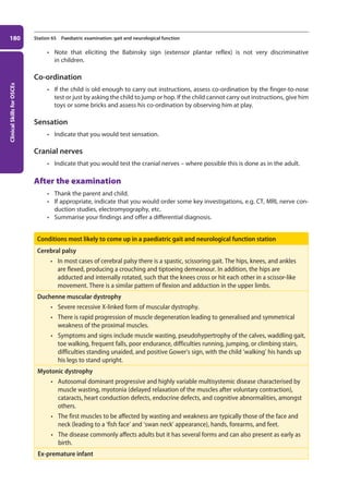 Clinical
Skills
for
OSCEs
180 Station 65 Paediatric examination: gait and neurological function
• Note that eliciting the Babinsky sign (extensor plantar reflex) is not very discriminative
in children.
Co-ordination
• If the child is old enough to carry out instructions, assess co-ordination by the finger-to-nose
test or just by asking the child to jump or hop. If the child cannot carry out instructions, give him
toys or some bricks and assess his co-ordination by observing him at play.
Sensation
• Indicate that you would test sensation.
Cranial nerves
• Indicate that you would test the cranial nerves – where possible this is done as in the adult.
After the examination
• Thank the parent and child.
• If appropriate, indicate that you would order some key investigations, e.g. CT, MRI, nerve con-
duction studies, electromyography, etc.
• Summarise your findings and offer a differential diagnosis.
Conditions most likely to come up in a paediatric gait and neurological function station
Cerebral palsy
• In most cases of cerebral palsy there is a spastic, scissoring gait. The hips, knees, and ankles
are flexed, producing a crouching and tiptoeing demeanour. In addition, the hips are
adducted and internally rotated, such that the knees cross or hit each other in a scissor-like
movement. There is a similar pattern of flexion and adduction in the upper limbs.
Duchenne muscular dystrophy
• Severe recessive X-linked form of muscular dystrophy.
• There is rapid progression of muscle degeneration leading to generalised and symmetrical
weakness of the proximal muscles.
• Symptoms and signs include muscle wasting, pseudohypertrophy of the calves, waddling gait,
toe walking, frequent falls, poor endurance, difficulties running, jumping, or climbing stairs,
difficulties standing unaided, and positive Gower’s sign, with the child ‘walking’ his hands up
his legs to stand upright.
Myotonic dystrophy
• Autosomal dominant progressive and highly variable multisystemic disease characterised by
muscle wasting, myotonia (delayed relaxation of the muscles after voluntary contraction),
cataracts, heart conduction defects, endocrine defects, and cognitive abnormalities, amongst
others.
• The first muscles to be affected by wasting and weakness are typically those of the face and
neck (leading to a ‘fish face’ and ‘swan neck’ appearance), hands, forearms, and feet.
• The disease commonly affects adults but it has several forms and can also present as early as
birth.
Ex-premature infant
07-OCSEs-Paediatrics__Geriatrics_5e ccp.indd 180 19/03/2015 13:05
 