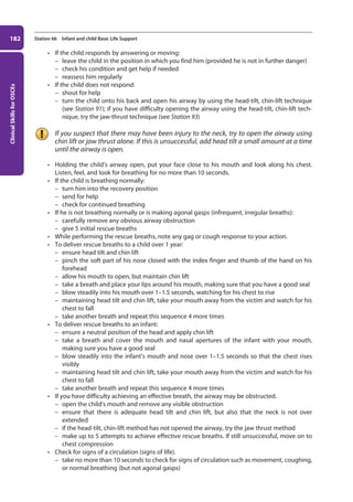 Clinical
Skills
for
OSCEs
182 Station 66 Infant and child Basic Life Support
• If the child responds by answering or moving:
–
– leave the child in the position in which you find him (provided he is not in further danger)
–
– check his condition and get help if needed
–
– reassess him regularly
• If the child does not respond:
–
– shout for help
–
– turn the child onto his back and open his airway by using the head-tilt, chin-lift technique
(see Station 91); if you have difficulty opening the airway using the head-tilt, chin-lift tech-
nique, try the jaw-thrust technique (see Station 93)
If you suspect that there may have been injury to the neck, try to open the airway using
chin lift or jaw thrust alone. If this is unsuccessful, add head tilt a small amount at a time
until the airway is open.
• Holding the child’s airway open, put your face close to his mouth and look along his chest.
Listen, feel, and look for breathing for no more than 10 seconds.
• If the child is breathing normally:
–
– turn him into the recovery position
–
– send for help
–
– check for continued breathing
• If he is not breathing normally or is making agonal gasps (infrequent, irregular breaths):
–
– carefully remove any obvious airway obstruction
–
– give 5 initial rescue breaths
• While performing the rescue breaths, note any gag or cough response to your action.
• To deliver rescue breaths to a child over 1 year:
–
– ensure head tilt and chin lift
–
– pinch the soft part of his nose closed with the index finger and thumb of the hand on his
forehead
–
– allow his mouth to open, but maintain chin lift
–
– take a breath and place your lips around his mouth, making sure that you have a good seal
–
– blow steadily into his mouth over 1–1.5 seconds, watching for his chest to rise
–
– maintaining head tilt and chin lift, take your mouth away from the victim and watch for his
chest to fall
–
– take another breath and repeat this sequence 4 more times
• To deliver rescue breaths to an infant:
–
– ensure a neutral position of the head and apply chin lift
–
– take a breath and cover the mouth and nasal apertures of the infant with your mouth,
making sure you have a good seal
–
– blow steadily into the infant’s mouth and nose over 1–1.5 seconds so that the chest rises
visibly
–
– maintaining head tilt and chin lift, take your mouth away from the victim and watch for his
chest to fall
–
– take another breath and repeat this sequence 4 more times
• If you have difficulty achieving an effective breath, the airway may be obstructed.
–
– open the child’s mouth and remove any visible obstruction
–
– ensure that there is adequate head tilt and chin lift, but also that the neck is not over
extended
–
– if the head-tilt, chin-lift method has not opened the airway, try the jaw thrust method
–
– make up to 5 attempts to achieve effective rescue breaths. If still unsuccessful, move on to
chest compression
• Check for signs of a circulation (signs of life).
–
– take no more than 10 seconds to check for signs of circulation such as movement, coughing,
or normal breathing (but not agonal gasps)
07-OCSEs-Paediatrics__Geriatrics_5e ccp.indd 182 19/03/2015 13:05
 
