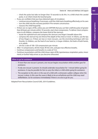 Paediatrics
and
geriatrics
183
Station 66 Infant and child Basic Life Support
–
– check the pulse but take no longer than 10 seconds to do this. In a child check the carotid
pulse, in an infant check the brachial pulse
• If you are confident that you have detected signs of circulation:
–
– continue rescue breathing, if necessary, until the child starts breathing effectively on his own
–
– turn the child into the recovery position if he remains unconscious
–
– reassess the child frequently
• If there are no signs of life, unless you are CERTAIN that you can feel a definite pulse of greater
than 60 beats per minute within 10 seconds, start chest compression. To deliver chest compres-
sions to all children, compress the lower third of the sternum.
–
– locate the xiphisternum and compress the sternum one finger’s breadth above this
–
– compress the sternum by one-third of the depth of the chest or more. In infants, use the tips
of two fingers or, if there are two or more rescuers, use the encircling technique with two
thumbs. In children, use the heel of one hand or, in larger children, the heels of both hands,
as in adults
–
– aim for a rate of 100–120 compressions per minute
• After 15 compressions, tilt the head, lift the chin, and give two effective breaths.
• Continue compressions and breaths in a ratio of 15:2.
• Continue resuscitation until the child shows signs of life (spontaneous respiration, pulse, move-
ment) or further help arrives or you become exhausted.
When to go for assistance
• If more than one rescuer is present, one rescuer begins resuscitation whilst another goes for
assistance.
• If only one rescuer is present, he should undertake resuscitation for 1 minute before going for
assistance. It may be possible for him to carry the infant or child whilst going for assistance.
• The exception to this rule is in the case of a child with a witnessed, sudden collapse when the
rescuer is alone. In this case the cause is likely to be an arrhythmia and the child may need
defibrillation. Go for assistance immediately if there is no one to go for you.
Adapted from Resuscitation Council (UK), 2010 Guidelines.
07-OCSEs-Paediatrics__Geriatrics_5e ccp.indd 183 19/03/2015 13:05
 