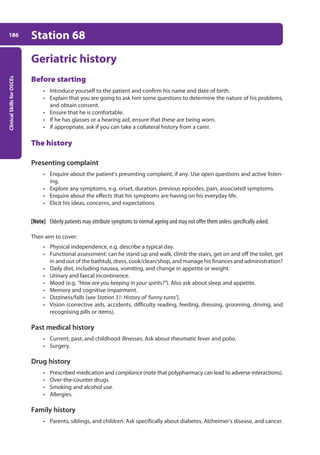 Clinical
Skills
for
OSCEs
186 Station 68
Geriatric history
Before starting
• Introduce yourself to the patient and confirm his name and date of birth.
• Explain that you are going to ask him some questions to determine the nature of his problems,
and obtain consent.
• Ensure that he is comfortable.
• If he has glasses or a hearing aid, ensure that these are being worn.
• If appropriate, ask if you can take a collateral history from a carer.
The history
Presenting complaint
• Enquire about the patient’s presenting complaint, if any. Use open questions and active listen-
ing.
• Explore any symptoms, e.g. onset, duration, previous episodes, pain, associated symptoms.
• Enquire about the effects that his symptoms are having on his everyday life.
• Elicit his ideas, concerns, and expectations.
[Note] Elderly patients may attribute symptoms to normal ageing and may not offer them unless specifically asked.
Then aim to cover:
• Physical independence, e.g. describe a typical day.
• Functional assessment: can he stand up and walk, climb the stairs, get on and off the toilet, get
in and out of the bathtub, dress, cook/clean/shop, and manage his finances and administration?
• Daily diet, including nausea, vomiting, and change in appetite or weight.
• Urinary and faecal incontinence.
• Mood (e.g. “How are you keeping in your spirits?”). Also ask about sleep and appetite.
• Memory and cognitive impairment.
• Dizziness/falls (see Station 31: History of ‘funny turns’).
• Vision (corrective aids, accidents, difficulty reading, feeding, dressing, grooming, driving, and
recognising pills or items).
Past medical history
• Current, past, and childhood illnesses. Ask about rheumatic fever and polio.
• Surgery.
Drug history
• Prescribed medication and compliance (note that polypharmacy can lead to adverse interactions).
• Over-the-counter drugs.
• Smoking and alcohol use.
• Allergies.
Family history
• Parents, siblings, and children. Ask specifically about diabetes, Alzheimer’s disease, and cancer.
07-OCSEs-Paediatrics__Geriatrics_5e ccp.indd 186 19/03/2015 13:05
 