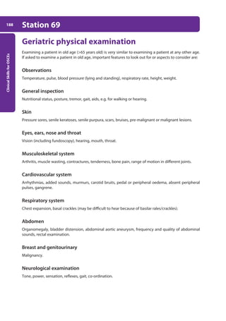 Clinical
Skills
for
OSCEs
188 Station 69
Geriatric physical examination
Examining a patient in old age (65 years old) is very similar to examining a patient at any other age.
If asked to examine a patient in old age, important features to look out for or aspects to consider are:
Observations
Temperature, pulse, blood pressure (lying and standing), respiratory rate, height, weight.
General inspection
Nutritional status, posture, tremor, gait, aids, e.g. for walking or hearing.
Skin
Pressure sores, senile keratoses, senile purpura, scars, bruises, pre-malignant or malignant lesions.
Eyes, ears, nose and throat
Vision (including fundoscopy), hearing, mouth, throat.
Musculoskeletal system
Arthritis, muscle wasting, contractures, tenderness, bone pain, range of motion in different joints.
Cardiovascular system
Arrhythmias, added sounds, murmurs, carotid bruits, pedal or peripheral oedema, absent peripheral
pulses, gangrene.
Respiratory system
Chest expansion, basal crackles (may be difficult to hear because of basilar rales/crackles).
Abdomen
Organomegaly, bladder distension, abdominal aortic aneurysm, frequency and quality of abdominal
sounds, rectal examination.
Breast and genitourinary
Malignancy.
Neurological examination
Tone, power, sensation, reflexes, gait, co-ordination.
07-OCSEs-Paediatrics__Geriatrics_5e ccp.indd 188 19/03/2015 13:05
 