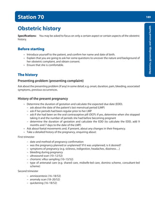 189
Obstetrics,
gynaecology,
and
sexual
health
Station 70
Obstetric history
Specifications: You may be asked to focus on only a certain aspect or certain aspects of the obstetric
history.
Before starting
• Introduce yourself to the patient, and confirm her name and date of birth.
• Explain that you are going to ask her some questions to uncover the nature and background of
her obstetric complaint, and obtain consent.
• Ensure that she is comfortable.
The history
Presenting problem (presenting complaint)
Ask about the presenting problem (if any) in some detail, e.g. onset, duration, pain, bleeding, associated
symptoms, previous occurrences.
History of the present pregnancy
• Determine the duration of gestation and calculate the expected due date (EDD).
–
– ask about the date of the patient’s last menstrual period (LMP)
–
– ask if her periods had been regular prior to her LMP
–
– ask if she had been on the oral contraceptive pill (OCP): if yes, determine when she stopped
taking it and the number of periods she had before becoming pregnant
–
– determine the duration of gestation and calculate the EDD (to calculate the EDD, add 9
months and 7 days to the date of the LMP)
• Ask about foetal movements and, if present, about any changes in their frequency.
• Take a detailed history of the pregnancy, enquiring about:
First trimester
–
– date and method of pregnancy confirmation
–
– was the pregnancy planned or unplanned? If it was unplanned, is it desired?
–
– symptoms of pregnancy (e.g. sickness, indigestion, headaches, dizziness…)
–
– bleeding during pregnancy
–
– ultrasound scan (10–12/52)
–
– chorionic villus sampling (10–13/52)
–
– type of antenatal care (e.g. shared care, midwife-led care, domino scheme, consultant-led
scheme)
Second trimester
–
– amniocentesis (16–18/52)
–
– anomaly scan (18–20/52)
–
– quickening (16–18/52)
08-OCSEs-Obstet_Gynae_5e ccp.indd 189 19/03/2015 13:13
 