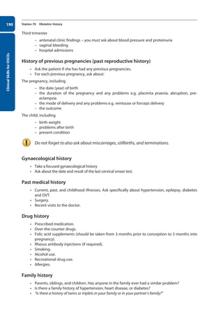 Clinical
Skills
for
OSCEs
190 Station 70 Obstetric history
Third trimester
–
– antenatal clinic findings – you must ask about blood pressure and proteinuria
–
– vaginal bleeding
–
– hospital admissions
History of previous pregnancies (past reproductive history)
• Ask the patient if she has had any previous pregnancies.
• For each previous pregnancy, ask about:
The pregnancy, including
–
– the date (year) of birth
–
– the duration of the pregnancy and any problems e.g. placenta praevia, abruption, pre-
eclampsia
–
– the mode of delivery and any problems e.g. ventouse or forceps delivery
–
– the outcome
The child, including
–
– birth weight
–
– problems after birth
–
– present condition
Do not forget to also ask about miscarriages, stillbirths, and terminations.
Gynaecological history
• Take a focused gynaecological history
• Ask about the date and result of the last cervical smear test.
Past medical history
• Current, past, and childhood illnesses. Ask specifically about hypertension, epilepsy, diabetes
and DVT.
• Surgery.
• Recent visits to the doctor.
Drug history
• Prescribed medication.
• Over-the-counter drugs.
• Folic acid supplements (should be taken from 3 months prior to conception to 3 months into
pregnancy).
• Rhesus antibody injections (if required).
• Smoking.
• Alcohol use.
• Recreational drug use.
• Allergies.
Family history
• Parents, siblings, and children. Has anyone in the family ever had a similar problem?
• Is there a family history of hypertension, heart disease, or diabetes?
• “Is there a history of twins or triplets in your family or in your partner’s family?”
08-OCSEs-Obstet_Gynae_5e ccp.indd 190 19/03/2015 13:13
 