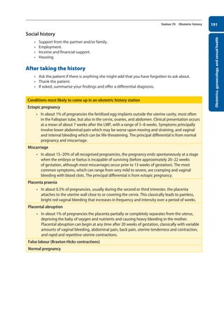 Obstetrics,
gynaecology,
and
sexual
health
191
Station 70 Obstetric history
Social history
• Support from the partner and/or family.
• Employment.
• Income and financial support.
• Housing.
After taking the history
• Ask the patient if there is anything she might add that you have forgotten to ask about.
• Thank the patient.
• If asked, summarise your findings and offer a differential diagnosis.
Conditions most likely to come up in an obstetric history station
Ectopic pregnancy
• In about 1% of pregnancies the fertilised egg implants outside the uterine cavity, most often
in the Fallopian tube, but also in the cervix, ovaries, and abdomen. Clinical presentation occurs
at a mean of about 7 weeks after the LMP, with a range of 5–8 weeks. Symptoms principally
involve lower abdominal pain which may be worse upon moving and straining, and vaginal
and internal bleeding which can be life-threatening. The principal differential is from normal
pregnancy and miscarriage.
Miscarriage
• In about 15–20% of all recognised pregnancies, the pregnancy ends spontaneously at a stage
when the embryo or foetus is incapable of surviving (before approximately 20–22 weeks
of gestation, although most miscarriages occur prior to 13 weeks of gestation). The most
common symptoms, which can range from very mild to severe, are cramping and vaginal
bleeding with blood clots. The principal differential is from ectopic pregnancy.
Placenta praevia
• In about 0.5% of pregnancies, usually during the second or third trimester, the placenta
attaches to the uterine wall close to or covering the cervix. This classically leads to painless,
bright red vaginal bleeding that increases in frequency and intensity over a period of weeks.
Placental abruption
• In about 1% of pregnancies the placenta partially or completely separates from the uterus,
depriving the baby of oxygen and nutrients and causing heavy bleeding in the mother.
Placental abruption can begin at any time after 20 weeks of gestation, classically with variable
amounts of vaginal bleeding, abdominal pain, back pain, uterine tenderness and contraction,
and rapid and repetitive uterine contractions.
False labour (Braxton Hicks contractions)
Normal pregnancy
08-OCSEs-Obstet_Gynae_5e ccp.indd 191 19/03/2015 13:13
 