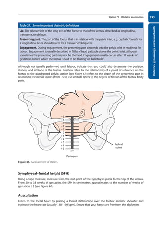 Obstetrics,
gynaecology,
and
sexual
health
193
Station 71 Obstetric examination
Table 27. Some important obstetric definitions
Lie. The relationship of the long axis of the foetus to that of the uterus, described as longitudinal,
transverse, or oblique.
Presenting part. The part of the foetus that is in relation with the pelvic inlet, e.g. cephalic/breech for
a longitudinal lie or shoulder/arm for a transverse/oblique lie.
Engagement. During engagement, the presenting part descends into the pelvic inlet in readiness for
labour. Engagement is usually described in fifths of head palpable above the pelvic inlet, although
sometimes the presenting part may not be the head. Engagement usually occurs after 37 weeks of
gestation, before which the foetus is said to be ‘floating’ or ‘ballotable’.
Although not usually performed until labour, indicate that you could also determine the position,
station, and attitude of the foetus. Position refers to the relationship of a point of reference on the
foetus to the quadranted pelvis; station (see Figure 43) refers to the depth of the presenting part in
relation to the ischial spines (from -5 to +5); attitude refers to the degree of flexion of the foetus’ body
parts.
Figure 43. Measurement of station.
Symphyseal–fundal height (SFH)
Using a tape measure, measure from the mid-point of the symphysis pubis to the top of the uterus.
From 20 to 38 weeks of gestation, the SFH in centimetres approximates to the number of weeks of
gestation ± 2 (see Figure 44).
Auscultation
Listen to the foetal heart by placing a Pinard stethoscope over the foetus’ anterior shoulder and
estimate the heart rate (usually 110–160 bpm). Ensure that your hands are free from the abdomen.
5
cm
Perineum
Ischial
spine
4
3
2
1
1
2
3
4
5
0
08-OCSEs-Obstet_Gynae_5e ccp.indd 193 19/03/2015 13:13
 