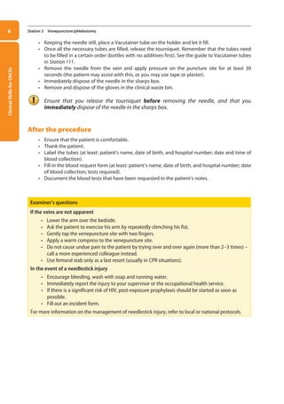 Clinical
Skills
for
OSCEs
6 Station 3 Venepuncture/phlebotomy
• Keeping the needle still, place a Vacutainer tube on the holder and let it fill.
• Once all the necessary tubes are filled, release the tourniquet. Remember that the tubes need
to be filled in a certain order (bottles with no additives first). See the guide to Vacutainer tubes
in Station 111.
• Remove the needle from the vein and apply pressure on the puncture site for at least 30
seconds (the patient may assist with this, or you may use tape or plaster).
• Immediately dispose of the needle in the sharps box.
• Remove and dispose of the gloves in the clinical waste bin.
Ensure that you release the tourniquet before removing the needle, and that you
immediately dispose of the needle in the sharps box.
After the procedure
• Ensure that the patient is comfortable.
• Thank the patient.
• Label the tubes (at least: patient’s name, date of birth, and hospital number; date and time of
blood collection).
• Fill in the blood request form (at least: patient’s name, date of birth, and hospital number; date
of blood collection; tests required).
• Document the blood tests that have been requested in the patient’s notes.
Examiner’s questions
If the veins are not apparent
• Lower the arm over the bedside.
• Ask the patient to exercise his arm by repeatedly clenching his fist.
• Gently tap the venepuncture site with two fingers.
• Apply a warm compress to the venepuncture site.
• Do not cause undue pain to the patient by trying over and over again (more than 2–3 times) –
call a more experienced colleague instead.
• Use femoral stab only as a last resort (usually in CPR situations).
In the event of a needlestick injury
• Encourage bleeding, wash with soap and running water.
• Immediately report the injury to your supervisor or the occupational health service.
• If there is a significant risk of HIV, post-exposure prophylaxis should be started as soon as
possible.
• Fill out an incident form.
For more information on the management of needlestick injury, refer to local or national protocols.
01-OCSEs-General_Skills_5e ccp.indd 6 18/03/2015 13:18
 