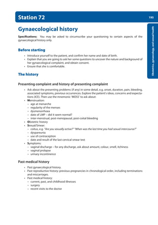 195
Obstetrics,
gynaecology,
and
sexual
health
Station 72
Gynaecological history
Specifications: You may be asked to circumscribe your questioning to certain aspects of the
gynaecological history only.
Before starting
• Introduce yourself to the patient, and confirm her name and date of birth.
• Explain that you are going to ask her some questions to uncover the nature and background of
her gynaecological complaint, and obtain consent.
• Ensure that she is comfortable.
The history
Presenting complaint and history of presenting complaint
• Ask about the presenting problems (if any) in some detail, e.g. onset, duration, pain, bleeding,
associated symptoms, previous occurrences. Explore the patient’s ideas, concerns and expecta-
tions (ICE). Then use the mnemonic ‘MOSS’ to ask about:
• Menstruation:
–
– age at menarche
–
– regularity of the menses
–
– dysmenorrhoea
–
– date of LMP – did it seem normal?
–
– inter-menstrual, post-menopausal, post-coital bleeding
• Obstetric history
• Sexual/Smear:
–
– coitus, e.g. “Are you sexually active?” “When was the last time you had sexual intercourse?”
–
– dyspareunia
–
– use of contraception
–
– date and result of the last cervical smear test
• Symptoms:
–
– vaginal discharge – for any discharge, ask about amount, colour, smell, itchiness
–
– vaginal prolapse
–
– urinary incontinence
Past medical history
• Past gynaecological history.
• Past reproductive history: previous pregnancies in chronological order, including terminations
and miscarriages.
• Past medical history:
–
– current, past, and childhood illnesses
–
– surgery
–
– recent visits to the doctor
08-OCSEs-Obstet_Gynae_5e ccp.indd 195 19/03/2015 13:13
 