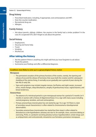 Clinical
Skills
for
OSCEs
196 Station 72 Gynaecological history
Drug history
• Prescribed medication, including, if appropriate, oral contraceptives and HRT.
• Over-the-counter medication.
• Recreational drug use.
• Allergies.
Family history
• Ask about parents, siblings, children. Has anyone in the family had a similar problem? In the
case of a suspected STD, don’t forget to ask about the partner.
Social history
• Employment.
• Housing and home-help.
• Travel.
• Smoking.
• Alcohol use.
After taking the history
• Ask the patient if there is anything she might add that you have forgotten to ask about.
• Thank the patient.
• Summarise your findings and offer a differential diagnosis.
Conditions most likely to come up in a gynaecological history station
Menopause
• The permanent cessation of the primary functions of the ovaries, namely, the ripening and
release of ova and the release of hormones that cause both the creation and the subsequent
shedding of the uterine lining. It normally occurs gradually over a period of years during the
late 40s or early 50s.
• Signs and symptoms may include irregular menses, hot flushes and night sweats, increased
stress, mood changes, sleep disturbances, atrophy of genitourinary tissue, vaginal dryness, and
breast tenderness.
Amenorrhoea
• The absence of a menstrual period in a pre-menopausal woman for a period of 3 months (or 9
months in women with a history of oligomenorrhoea). It is a sign with many causes including
normal pregnancy, lactation, and oral contraceptives.
• Primary amenorrhoea (menstruation has not started by age 16 or age 14 if there is a lack
of secondary sexual characteristics) is often related to chromosomal or developmental
abnormalities.
• Secondary amenorrhoea (menstruation has started but then stops) is often related to
disturbances in the hypothalamo–pituitary axis due to, for example, stress, excessive dieting or
exercising, PCOS, or a prolactin-secreting pituitary tumour; hypothyroidism; certain drugs such
as antipsychotics and corticosteroids; intrauterine scar formation; premature menopause.
08-OCSEs-Obstet_Gynae_5e ccp.indd 196 19/03/2015 13:13
 