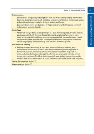 Obstetrics,
gynaecology,
and
sexual
health
197
Station 72 Gynaecological history
Dysmenorrhoea
• Severe uterine pain possibly radiating to the back and thighs either preceding menstruation
by several days or accompanying it. Associated symptoms might include menorrhagia, nausea
and vomiting, diarrhoea, headache, dizziness, fainting, and fatigue.
• Secondary dysmenorrhoea is diagnosed in the presence of an underlying cause, commonly
endometriosis or uterine fibroids.
Menorrhagia
• Abnormally heavy (80 ml) and/or prolonged (7 days) menstrual period at regular intervals
possibly associated with dysmenorrhoea and signs and symptoms of anaemia. In many
cases, no cause can be found. However, common causes include hormonal imbalance, pelvic
inflammatory disease, endometriosis, uterine polyps or fibroids, adenomyosis, intrauterine
device, coagulopathy, and certain drugs such as NSAIDs and anticoagulants.
Inter-menstrual bleeding
• Bleeding between periods may be associated with sexual intercourse or may occur
spontaneously. Causes of spontaneous inter-menstrual bleeding include physiological
hormone fluctuations, oral contraceptives, cervical smear test, certain drugs such as
anticoagulants and corticosteroids, vaginitis, infection (e.g. chlamydia), cervicitis, cervical
polyps, uterine polyps or fibroids, and adenomyosis. It is particularly important to consider
cervical cancer, endometrial adenocarcinoma, threatened miscarriage, and ectopic pregnancy.  
Vaginal discharge (see Station 77)
Dyspareunia (see Station 77)
08-OCSEs-Obstet_Gynae_5e ccp.indd 197 19/03/2015 13:13
 