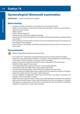 Clinical
Skills
for
OSCEs
198 Station 73
Gynaecological (bimanual) examination
Specifications: A pelvic model in lieu of a patient.
Before starting
• Introduce yourself to the patient, and confirm her name and date of birth.
• Explain the examination, reassuring the patient that, although it may feel uncomfortable, it
should not cause any pain.
• Obtain consent.
• Ask for a female chaperone.
• Confirm that the patient has emptied her bladder.
• Indicate that you would normally carry out an abdominal examination prior to a gynaecological
examination.
• Once undressed, ask the patient to lie flat on the couch, bringing her heels to her buttocks and
then letting her knees flop out.
• Ensure that she is comfortable, specifically enquiring about any areas of pain, and cover her up
with a drape.
The examination
Always tell the patient what you are about to do.
• Don a pair of non-sterile gloves and adjust the light source to ensure maximum visibility.
• Inspect the vulva, paying close attention to the pattern of hair distribution, the labia majora,
and the clitoris. Note any redness, ulceration, masses, or prolapse.
• Inspect the perineum, looking for episiotomy scars or perineal tears (fine white lines).
• Palpate the labia majora for any masses.
• Try to palpate Bartholin’s gland (the structure is not normally palpable).
• Lubricate the index and middle fingers of your gloved right hand.
• Use the thumb and index finger of your left hand to separate the labia minora.
• Insert the index and middle fingers of your right hand into the vagina at an angle of 45 degrees.
• Palpate the vaginal walls for any masses and for tenderness.
• Use your fingertips to palpate the cervix. Assess the cervix for size, shape, consistency, and
mobility. Is the cervix tender? Is it open?
• Palpate the uterus: place the palmar surface of your left hand about 5 cm above the symphysis
pubis and the internal fingers of your right hand behind the cervix and gently try to appose
your fingers in an attempt to ‘catch’ the uterus. Assess the uterus for size, position, consistency,
mobility, and tenderness. Can you feel any masses?
08-OCSEs-Obstet_Gynae_5e ccp.indd 198 19/03/2015 13:13
 