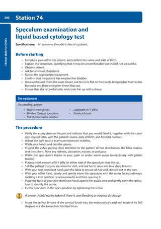Clinical
Skills
for
OSCEs
200 Station 74
Speculum examination and
liquid based cytology test
Specifications: An anatomical model in lieu of a patient.
Before starting
• Introduce yourself to the patient, and confirm her name and date of birth.
• Explain the procedure, specifying that it may be uncomfortable but should not be painful.
• Obtain consent.
• Ask for a female chaperone.
• Gather the appropriate equipment.
• Confirm that the patient has emptied her bladder.
• Once undressed (from the waist down), ask her to lie flat on the couch, bringing her heels to her
buttocks and then letting her knees flop out.
• Ensure that she is comfortable, and cover her up with a drape.
The equipment
On a trolley, gather:
• Non-sterile gloves • Lubricant (K-Y jelly)
• Bivalve (Cusco) speculum • Cervical brush
• Pot of preservative solution
The procedure
• Verify the expiry date on the pot and indicate that you would label it, together with the cytol-
ogy request form, with the patient’s name, date of birth, and hospital number.
• Adjust the light source to ensure maximum visibility.
• Wash your hands and don the gloves.
• Inspect the vulva, paying close attention to the pattern of hair distribution, the labia majora,
and the clitoris. Note any redness, ulceration, masses, or prolapse.
• Warm the speculum’s blades in your palm or under warm water (unnecessary with plastic
blades).
• Place a small amount of K-Y jelly on either side of the speculum near the tip.
• Tell the patient that you are about to start, and ask her to relax and take deep breaths.
• With your non-dominant hand, part the labia to ensure all hair and skin are out of the way.
• With your other hand, slowly and gently insert the speculum with the screw facing sideways,
rotating it into position (screw upwards) and then opening it.
• Place the back of your non-dominant hand against her pubic area and gently open the specu-
lum to identify the cervix.
• Fix the speculum in the open position by tightening the screw.
A smear should not be taken if there is any bleeding or vaginal discharge.
• Insert the central bristles of the cervical brush into the endocervical canal and rotate it by 360
degrees in a clockwise direction five times.
08-OCSEs-Obstet_Gynae_5e ccp.indd 200 19/03/2015 13:13
 